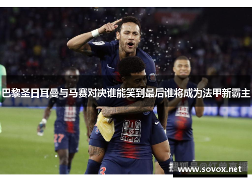 巴黎圣日耳曼与马赛对决谁能笑到最后谁将成为法甲新霸主