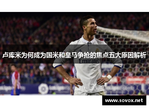 卢库米为何成为国米和皇马争抢的焦点五大原因解析