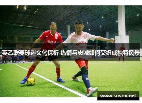 英乙联赛球迷文化探析 热情与忠诚如何交织成独特风景